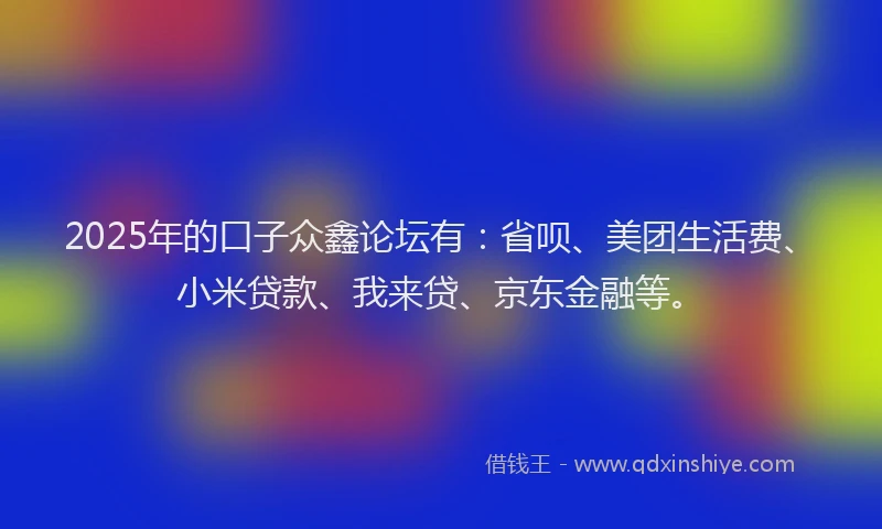 2025年的口子众鑫论坛有：省呗、美团生活费、小米贷款、我来贷、京东金融等。