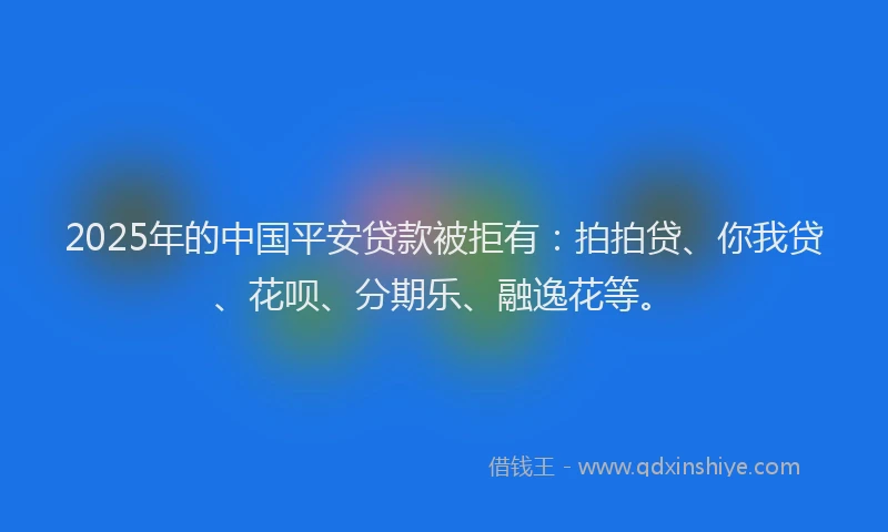 2025年的中国平安贷款被拒有：拍拍贷、你我贷、花呗、分期乐、融逸花等。