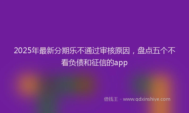 2025年最新分期乐不通过审核原因，盘点五个不看负债和征信的app