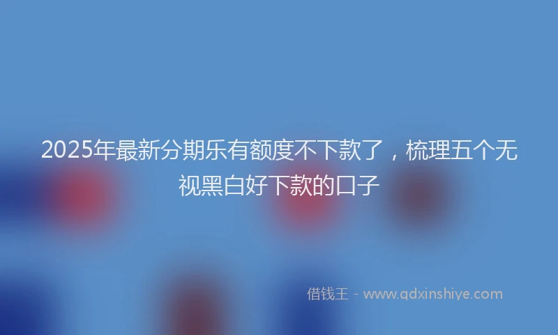 2025年最新分期乐有额度不下款了，梳理五个无视黑白好下款的口子