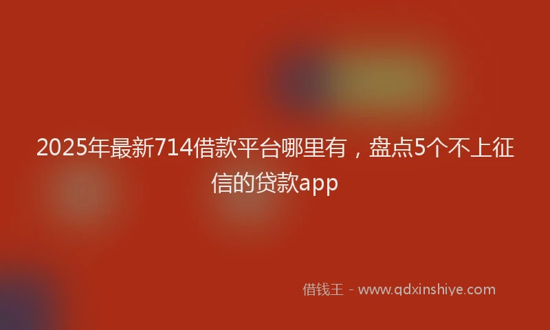 2025年最新714借款平台哪里有，盘点5个不上征信的贷款app