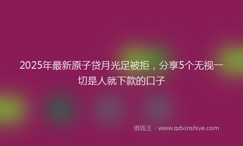 2025年最新原子贷月光足被拒，分享5个无视一切是人就下款的口子