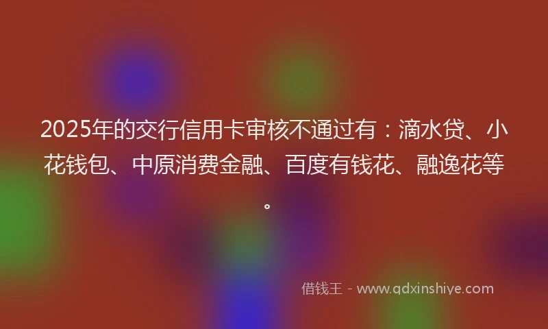 2025年的交行信用卡审核不通过有：滴水贷、小花钱包、中原消费金融、百度有钱花、融逸花等。