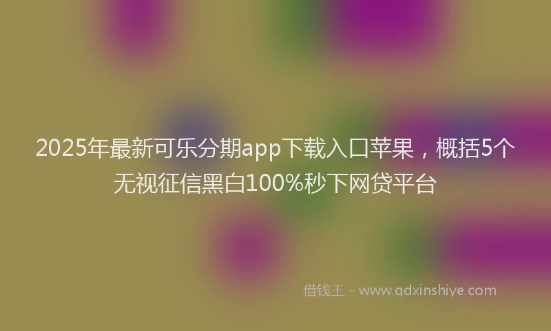 2025年最新可乐分期app下载入口苹果，概括5个无视征信黑白100%秒下网贷平台