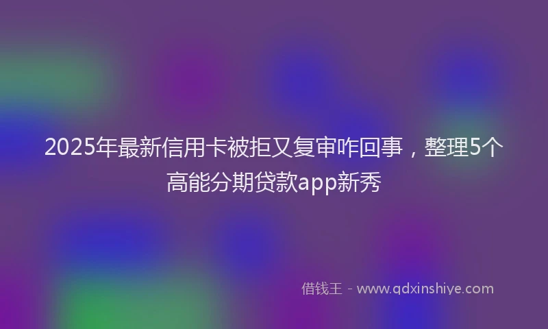 2025年最新信用卡被拒又复审咋回事，整理5个高能分期贷款app新秀