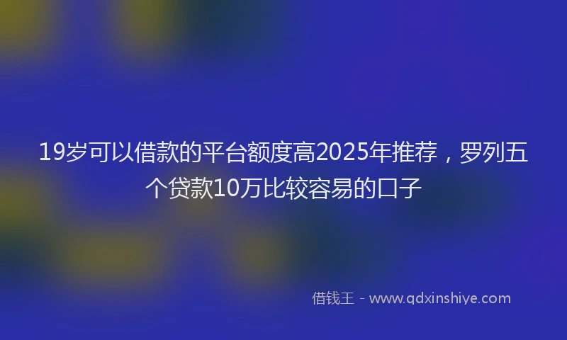 19岁可以借款的平台额度高2025年推荐，罗列五个贷款10万比较容易的口子