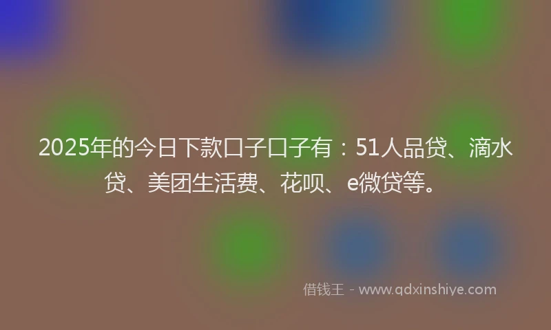 2025年的今日下款口子口子有：51人品贷、滴水贷、美团生活费、花呗、e微贷等。