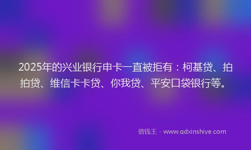 2025年的兴业银行申卡一直被拒有：柯基贷、拍拍贷、维信卡卡贷、你我贷、平安口袋银行等。