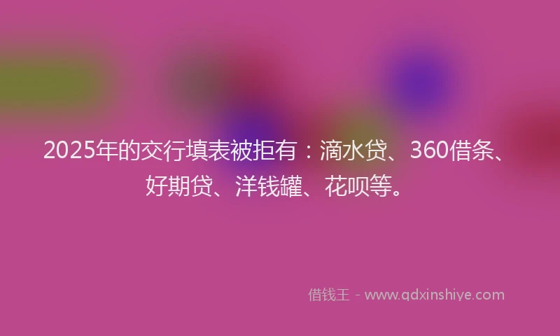 2025年的交行填表被拒有：滴水贷、360借条、好期贷、洋钱罐、花呗等。