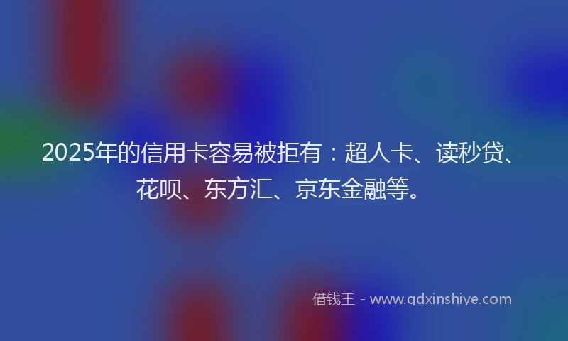 2025年的信用卡容易被拒有：超人卡、读秒贷、花呗、东方汇、京东金融等。