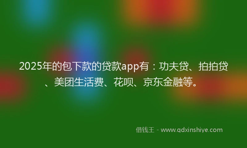 2025年的包下款的贷款app有：功夫贷、拍拍贷、美团生活费、花呗、京东金融等。