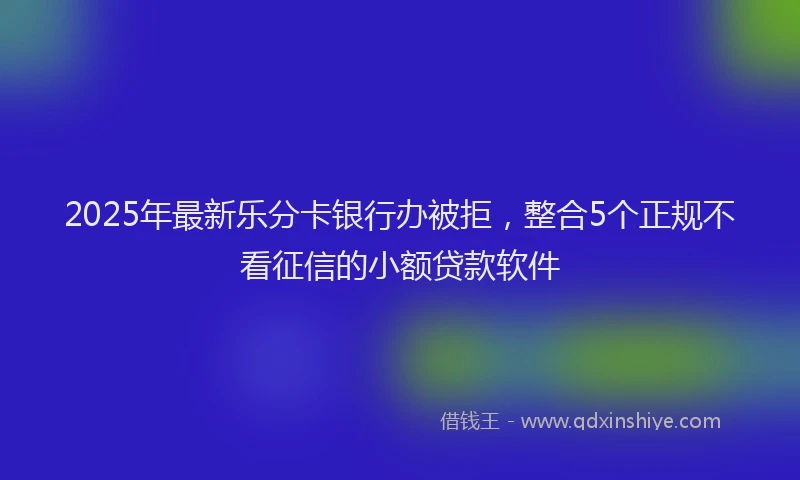 2025年最新乐分卡银行办被拒，整合5个正规不看征信的小额贷款软件