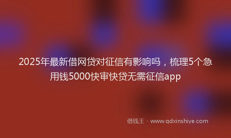 2025年最新借网贷对征信有影响吗，梳理5个急用钱5000快审快贷无需征信app