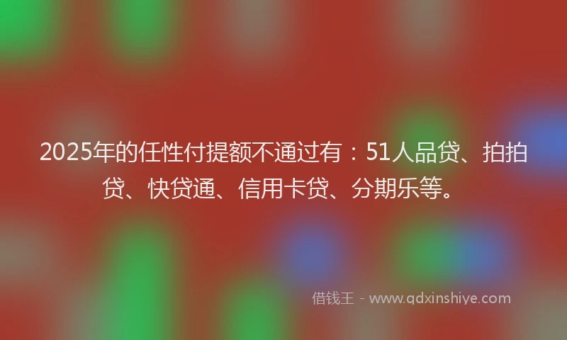 2025年的任性付提额不通过有：51人品贷、拍拍贷、快贷通、信用卡贷、分期乐等。