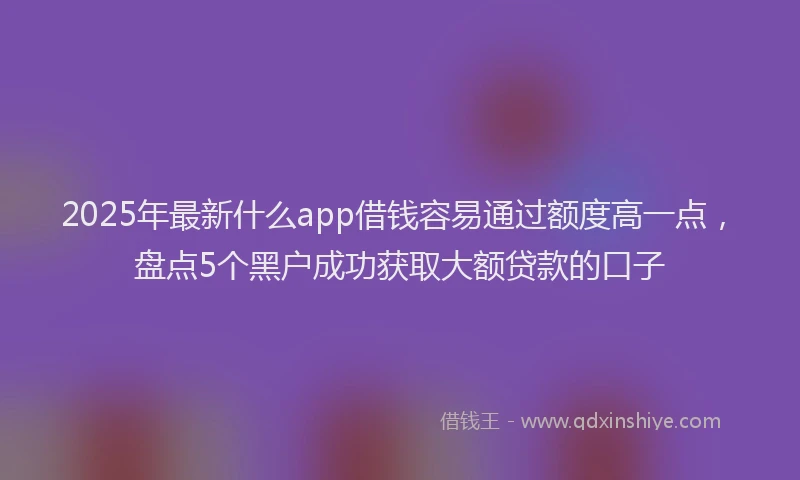 2025年最新什么app借钱容易通过额度高一点，盘点5个黑户成功获取大额贷款的口子