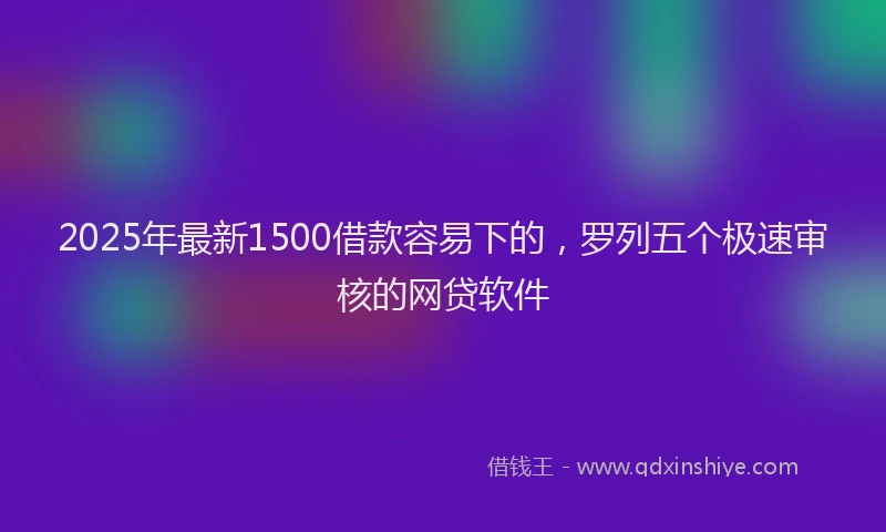 2025年最新1500借款容易下的，罗列五个极速审核的网贷软件