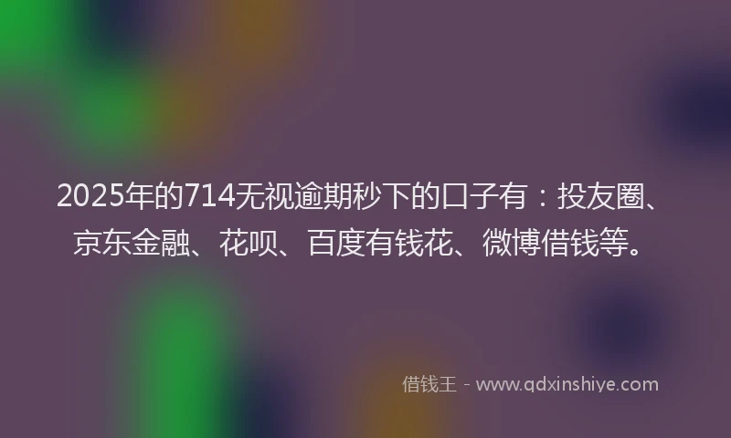 2025年的714无视逾期秒下的口子有：投友圈、京东金融、花呗、百度有钱花、微博借钱等。