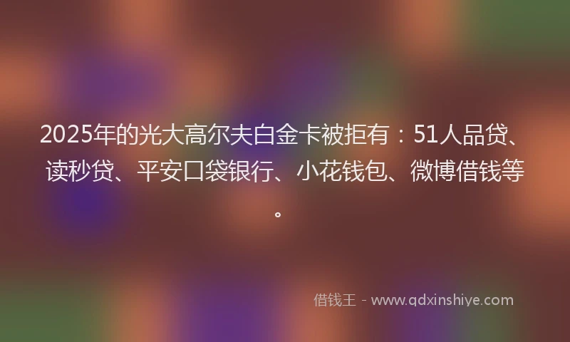2025年的光大高尔夫白金卡被拒有：51人品贷、读秒贷、平安口袋银行、小花钱包、微博借钱等。