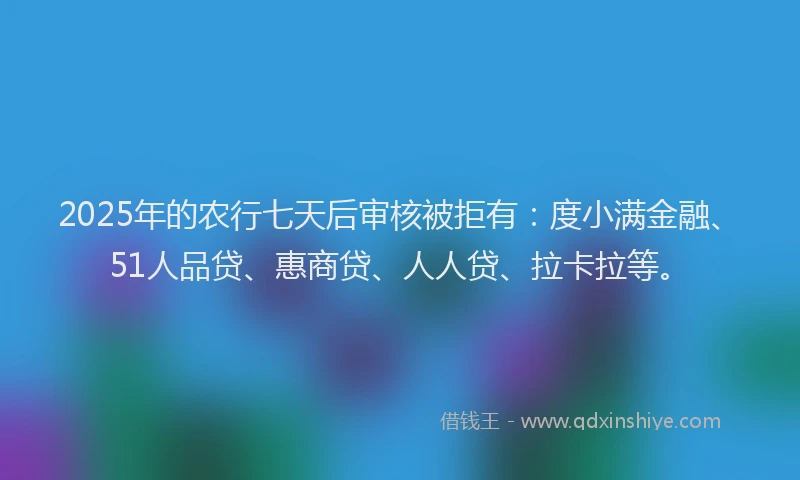 2025年的农行七天后审核被拒有：度小满金融、51人品贷、惠商贷、人人贷、拉卡拉等。