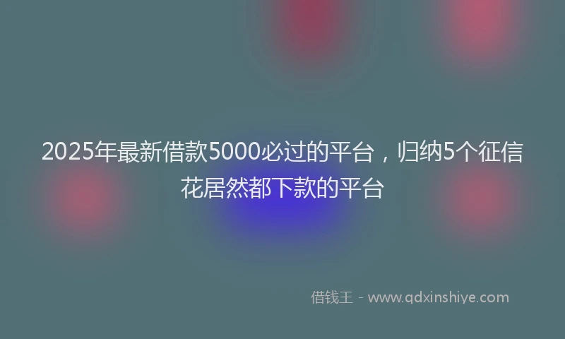 2025年最新借款5000必过的平台，归纳5个征信花居然都下款的平台