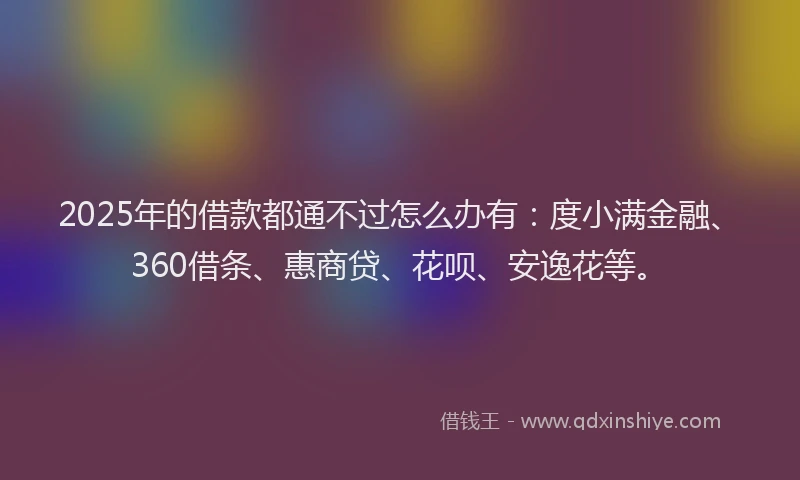 2025年的借款都通不过怎么办有：度小满金融、360借条、惠商贷、花呗、安逸花等。