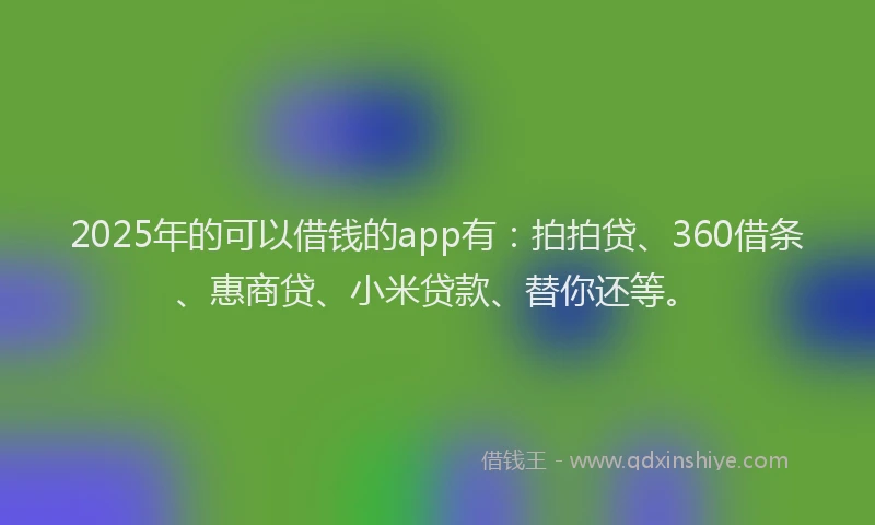 2025年的可以借钱的app有：拍拍贷、360借条、惠商贷、小米贷款、替你还等。