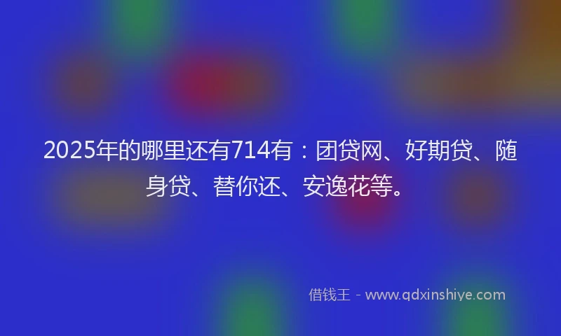 2025年的哪里还有714有：团贷网、好期贷、随身贷、替你还、安逸花等。