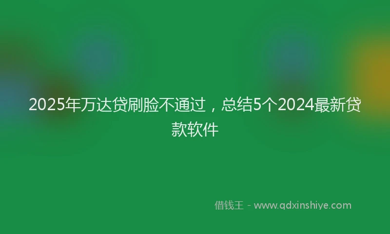 2025年万达贷刷脸不通过，总结5个2024最新贷款软件