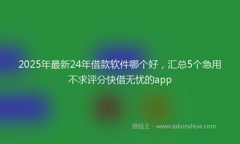 2025年最新24年借款软件哪个好，汇总5个急用不求评分快借无忧的app