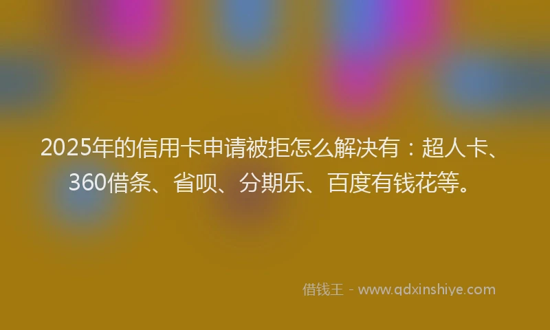 2025年的信用卡申请被拒怎么解决有：超人卡、360借条、省呗、分期乐、百度有钱花等。