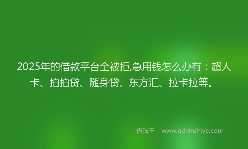 2025年的借款平台全被拒,急用钱怎么办有：超人卡、拍拍贷、随身贷、东方汇、拉卡拉等。