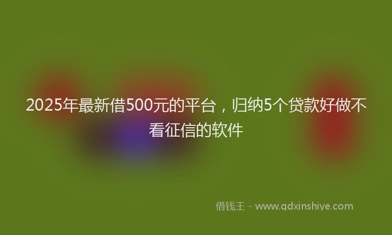 2025年最新借500元的平台，归纳5个贷款好做不看征信的软件