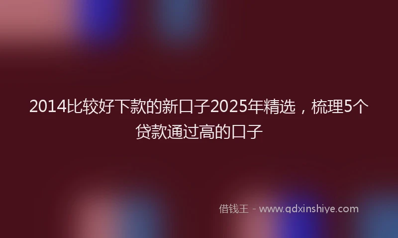 2014比较好下款的新口子2025年精选，梳理5个贷款通过高的口子