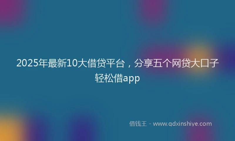 2025年最新10大借贷平台，分享五个网贷大口子轻松借app
