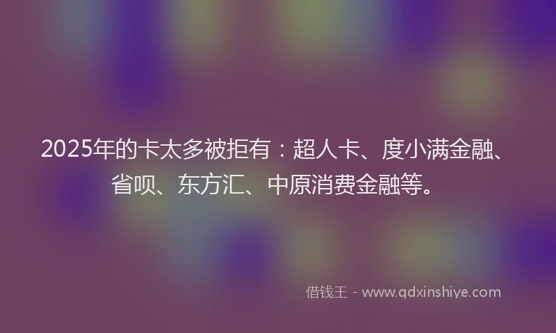 2025年的卡太多被拒有：超人卡、度小满金融、省呗、东方汇、中原消费金融等。