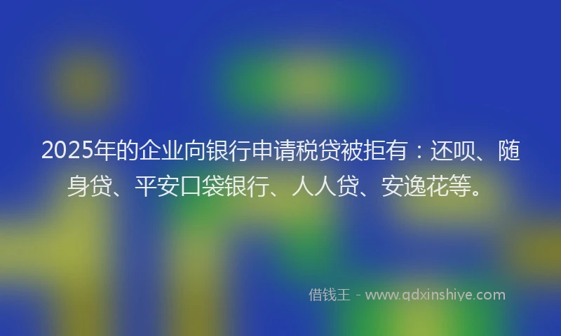 2025年的企业向银行申请税贷被拒有：还呗、随身贷、平安口袋银行、人人贷、安逸花等。