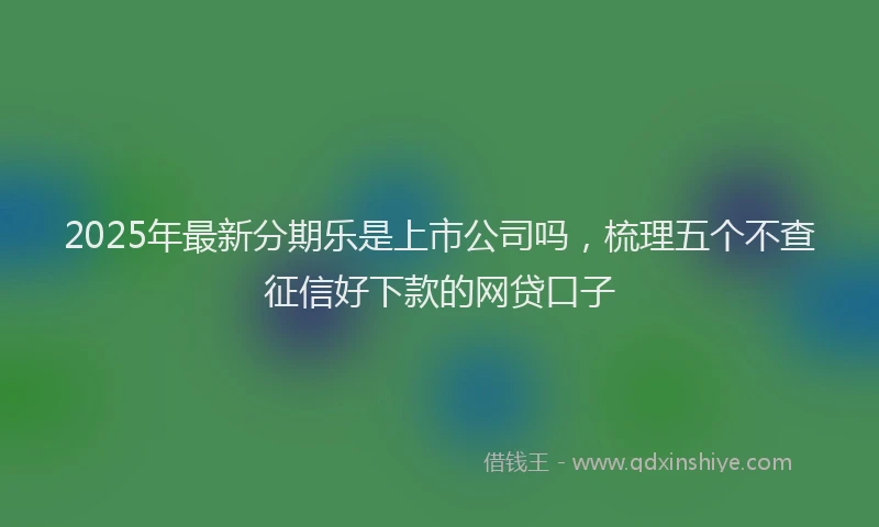 2025年最新分期乐是上市公司吗，梳理五个不查征信好下款的网贷口子