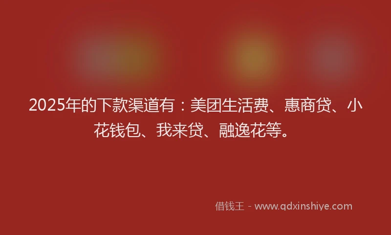 2025年的下款渠道有：美团生活费、惠商贷、小花钱包、我来贷、融逸花等。
