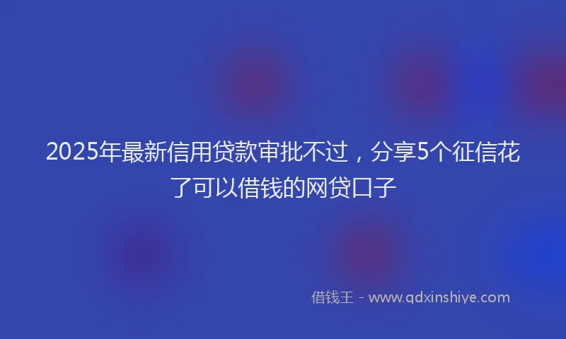 2025年最新信用贷款审批不过，分享5个征信花了可以借钱的网贷口子