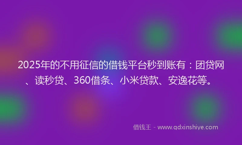 2025年的不用征信的借钱平台秒到账有：团贷网、读秒贷、360借条、小米贷款、安逸花等。