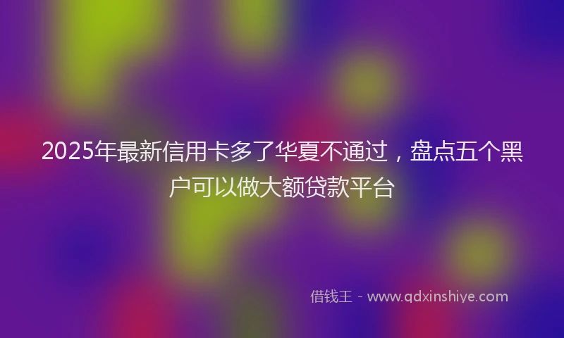 2025年最新信用卡多了华夏不通过，盘点五个黑户可以做大额贷款平台