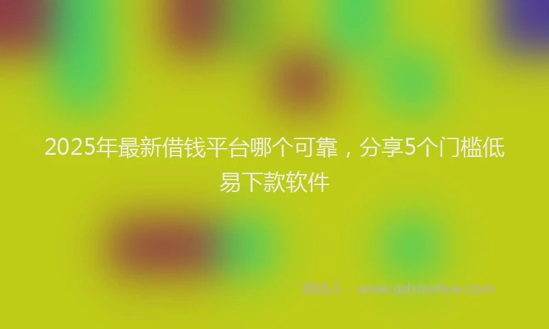 2025年最新借钱平台哪个可靠，分享5个门槛低易下款软件