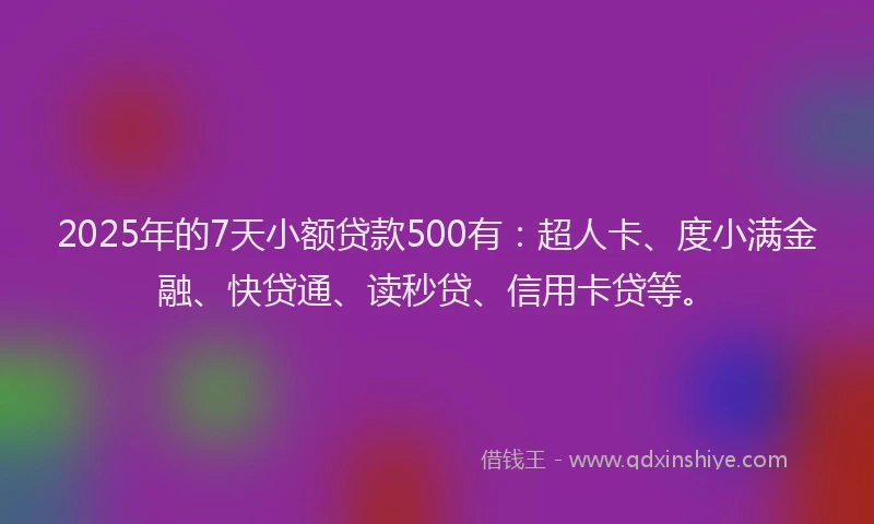 2025年的7天小额贷款500有：超人卡、度小满金融、快贷通、读秒贷、信用卡贷等。