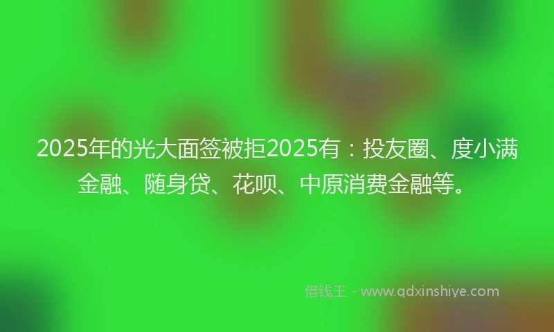 2025年的光大面签被拒2025有：投友圈、度小满金融、随身贷、花呗、中原消费金融等。