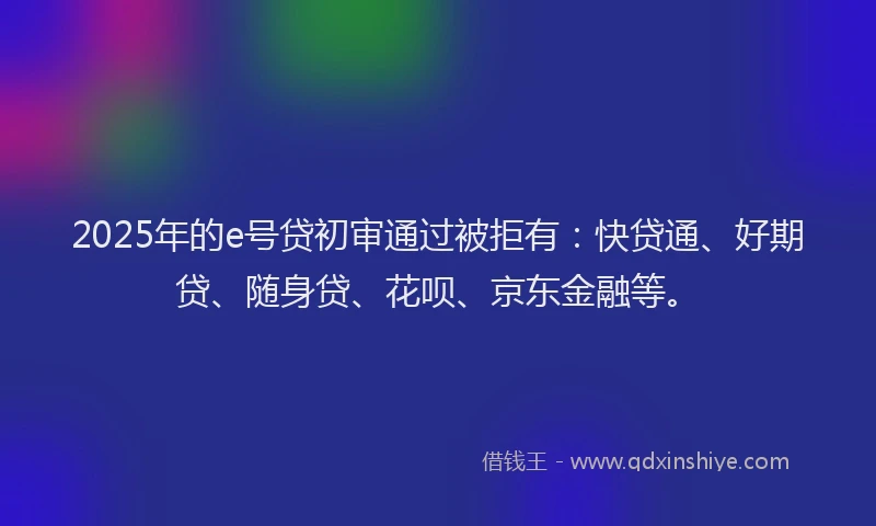 2025年的e号贷初审通过被拒有：快贷通、好期贷、随身贷、花呗、京东金融等。