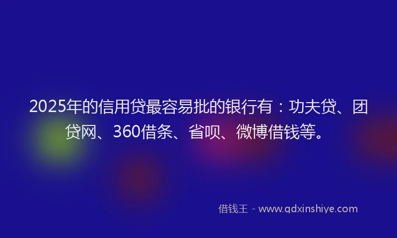 2025年的信用贷最容易批的银行有：功夫贷、团贷网、360借条、省呗、微博借钱等。