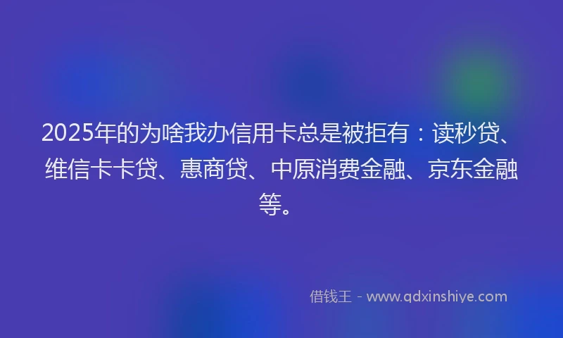 2025年的为啥我办信用卡总是被拒有：读秒贷、维信卡卡贷、惠商贷、中原消费金融、京东金融等。