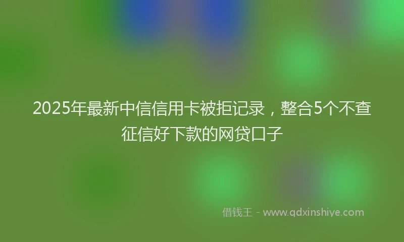 2025年最新中信信用卡被拒记录，整合5个不查征信好下款的网贷口子
