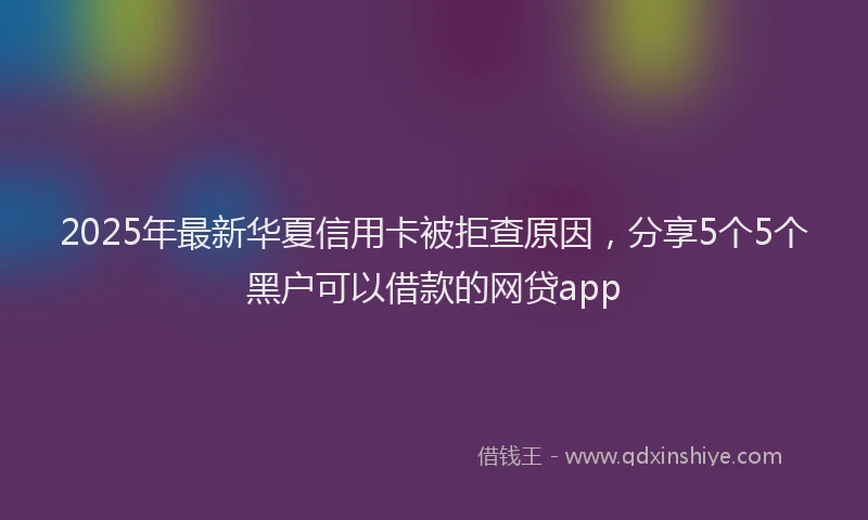 2025年最新华夏信用卡被拒查原因，分享5个5个黑户可以借款的网贷app