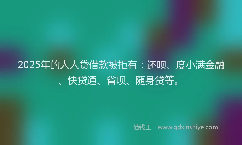 2025年的人人贷借款被拒有：还呗、度小满金融、快贷通、省呗、随身贷等。